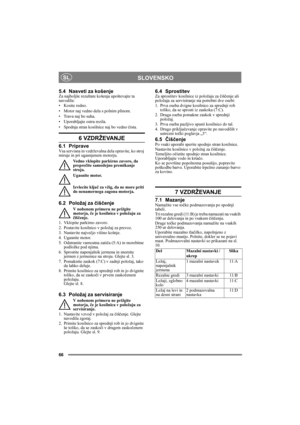 Page 6666
SLOVENSKOSL
5.4 Nasveti za košenje Za najboljše rezultate košenja upoštevajte ta 
navodila:
• Kosite redno.
• Motor naj vedno dela s polnim plinom.
• Trava naj bo suha.
• Uporabljajte ostra rezila.
• Spodnja stran kosilnice naj bo vedno čista.
6 VZDRŽEVANJE 
6.1 PripraveVsa servisna in vzdrževalna dela opravite, ko stroj 
miruje in pri ugasnjenem motorju.
Vedno vklopite parkirno zavoro, da 
preprečite samodejno premikanje 
stroja.
Ugasnite motor.
Izvlecite ključ za vžig, da ne more priti 
do...