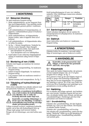 Page 1313
DANSKDK
3 MONTERING 
3.1 Mekanisk tilkobling
Se også maskinens brugsanvisning.
1. Sænk redskabsløfteren, og kør langsomt frem 
lige mod klippeenhede n. Læg samtidig mærke 
til indpasningen gennem  gitteret i maskinens 
gulv.
2. Løft redskabsløfteren til transportposition, så  tapperne i redskabsløfter en passer til hullerne i 
klippeenheden.
3. Sænk redskabsløftere n, så klippeenheden 
berører jorden, uden at tapperne føres ud af 
hullerne.
4. Løft redskabsløfteren, så klippeenheden akku- rat løftes...