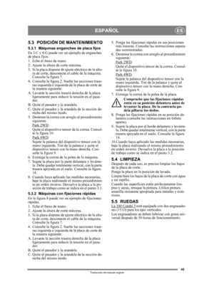 Page 4545
ESPAÑOLES
Traducción del manual original
5.3 POSICIÓN DE MANTENIMIENTO
5.3.1 Máquinas enganches de placa fijos
En 3:C y 4:G puede ver un ejemplo de enganches 
de placa fijos.
1. Eche el freno de mano.
2. Ajuste la altura de corte máxima.
3. Si la placa dispone de ajuste eléctrico de la altu- ra de corte, desconecte  el cable de la máquina. 
Consulte la figura 7.
4. Consulte la figura 2. Su elte las secciones trase-
ras izquierda e izquierda de  la placa de corte de 
la manera siguiente:
A. Levante la...