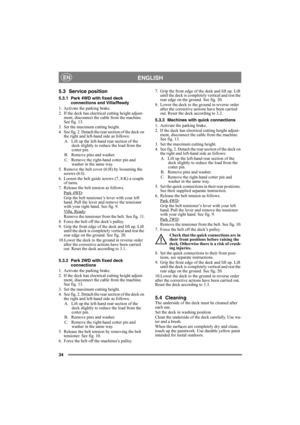 Page 3434
ENGLISHEN
5.3 Service position
5.3.1 Park 4WD with fixed deck 
connections and Villa/Ready
1. Activate the parking brake.
2. If the deck has electrical cutting height adjust-
ment, disconnect the cable from the machine. 
See fig. 13.
3. Set the maximum cutting height.
4. See fig. 2. Detach the rear section of the deck on 
the right and left-hand side as follows:
A.  Lift up the left-hand rear section of the 
deck slightly to reduce the load from the 
cotter pin.
B.  Remove pins and washer. 
C. Remove...