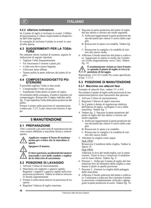 Page 4040
ITALIANOIT
Traduzione delle istruzioni originali
4.2.2 Ulteriore inclinazione
Se il piatto di taglio è inclinato in avanti, l’effetto 
di pacciamatura si riduce migliorando la dispersio-
ne dell’erba tagliata. 
Si consiglia di inclinare il piatto in avanti in caso 
di erba spessa.
4.3 SUGGERIMENTI PER LA TOSA-TURA 
Per ottenere ottimi risultati di tosatura, seguire le 
indicazioni di seguito riportate.
• Tagliare l’erba frequentemente.
• Far funzionare il motore a pieni giri.
• L’erba non deve essere...
