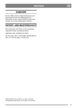 Page 77
DEUTSCHDE
ZUBEHÖR
Für das Mähen dicht an Hausfundamenten und
Gartenmauern kann das Mähaggregat mit
Stützrollen an den vorderen Kanten ausgestattet
werden, die vor Beschädigungen schützen.
PATENT- UND MUSTERSCHUTZ
Diese Maschine oder Teile von ihr unterliegen
folgendem Patent- und Musterschutz:
9902299-8 (SE), SE/00/01222 (PCT).
99 1161 (SE), 499 11 740.9 (DE), M1990 000734
(IT), 577 439-443 (FR), 115326 (US)
STIGA behält sich das Recht vor, ohne vorherige
Ankündigung Änderungen am Produkt vorzunehmen. 