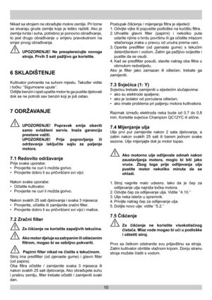 Page 1010
Nikad sa strojem ne obrađujte mokre zemlje. Pri tome 
se stvaraju grude zemlje koje je teško razbiti. Ako je 
zemlja tvrda i suha, potrebno je ponovno obrađivanje, 
to jest drugo obrađivanje u smjeru pravokutnom na 
smjer prvog obrađivanja.
 UPOZORENJE! Ne preopterećujte novoga 
stroja. Prvih 5 sati pažljivo ga koristite.
6 SKLADIŠTENJE 
Kultivator pohranite na suhom mjestu. Također vidite 
i točku ‘’Sigurnosne upute’’.
Odlijte benzin i opet upalite motor te ga pustite djelovati 
dok se ne potroši sav...