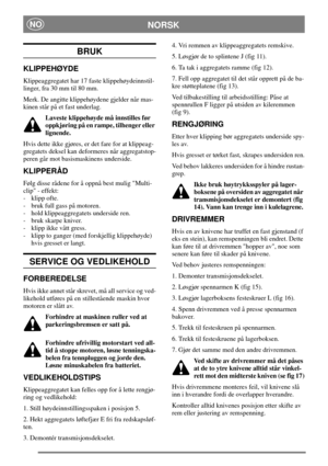 Page 6NORSKNO
BRUK
KLIPPEHØYDE
Klippeaggregatet har 17 faste klippehøydeinnstil-
linger, fra 30 mm til 80 mm.
Merk. De angitte klippehøydene gjelder når mas-
kinen står på et fast underlag.
Laveste klippehøyde må innstilles før
oppkjøring på en rampe, tilhenger eller
lignende.
Hvis dette ikke gjøres, er det fare for at klippeag-
gregatets deksel kan deformeres når aggregatstop-
peren går mot basismaskinens underside.
KLIPPERÅD
Følg disse rådene for å oppnå best mulig Multi-
clip - effekt:
- klipp ofte.
- bruk...