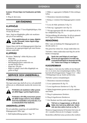 Page 6SVENSKASE
kommer 10 mm högre än framkanten på båda
sidor.
4. Drag åt skruvarna.
ANVÄNDNING
KLIPPHÖJD
Klippaggregatet har 17 fasta klipphöjdslägen, från
30 mm till 80 mm.
Anm. Angivna klipphöjder gäller när maskinen
står på ett fast underlag.
Före uppkörning på en ramp, släpkär-
ra eller liknande, måste lägsta klipp-
höjd ställas in.
Annars finns risk för att klippaggregatets kåpa kan
deformeras när aggregatstoppen går emot basma-
skinens undersida.
KLIPPRÅD
För bästa Multiclip-effekt följ dessa råd:
-...