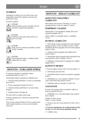 Page 55
CZÈESKY
SYMBOLY
Následující symboly jsou na stroji k tomu, aby
pøipomnìly nutnost být opatrný a pozorný pøi
pou¾ívání stroje.
Význam symbolù:
POZOR!
Pøed pou¾itím stroje si proètìte návod k
pou¾ití a bezpeènostní pøedpisy.
POZOR!
Nedávejte ruku nebo nohu pod kryt za
provozu stroje.
POZOR!
Dejte pozor na odhozené pøedmìty. Dr¾te
diváky z dosahu.
POZOR!
Pøed zapoèetím opravy vytáhnìte kabel
zapalování ze svíèky.
MONTÁ® - ZÁKLADNÍ STROJ
K sekacímu agregátu je pøilo¾en sáèek s
montá¾ními díly (viz obr.1,...