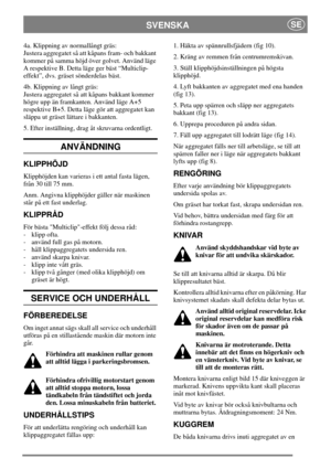 Page 5SVENSKASE
4a. Klippning av normallångt gräs:
Justera aggregatet så att kåpans fram- och bakkant
kommer på samma höjd över golvet. Använd läge
A respektive B. Detta läge ger bäst “Multiclip-
effekt”, dvs. gräset sönderdelas bäst.
4b. Klippning av långt gräs:
Justera aggregatet så att kåpans bakkant kommer
högre upp än framkanten. Använd läge A+5
respektive B+5. Detta läge gör att aggregatet kan
släppa ut gräset lättare i bakkanten.
5. Efter inställning, drag åt skruvarna ordentligt.
ANVÄNDNING
KLIPPHÖJD...