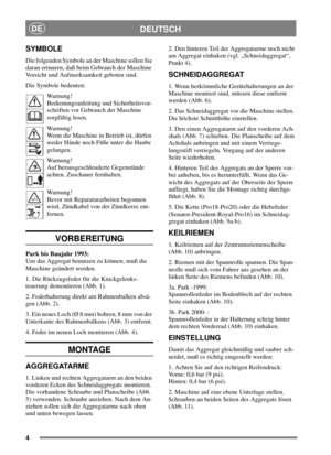 Page 44
DEUTSCHDE
SYMBOLE
Die folgenden Symbole an der Maschine sollen Sie
daran erinnern, daß beim Gebrauch der Maschine
Vorsicht und Aufmerksamkeit geboten sind.
Die Symbole bedeuten:
Warnung!
Bedienungsanleitung und Sicherheitsvor-
schriften vor Gebrauch der Maschine
sorgfältig lesen.
Warnung!
Wenn die Maschine in Betrieb ist, dürfen
weder Hände noch Füße unter die Haube
gelangen.
Warnung!
Auf herausgeschleuderte Gegenstände
achten. Zuschauer fernhalten.
Warnung!
Bevor mit Reparaturarbeiten begonnen
wird,...