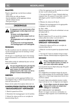 Page 4NEDERLANDSNL
MAAITIPS
Volg de volgende tips voor het beste resultaat:
- maai vaak.
- latt de motor op volle gas draaien.
- hou de onderkant van het aggregaat schoon.
- gebruik scherpe messen.
- maai geen nat gras.
ONDERHOUD
Er mag geen service aan de motor of het
maaiaggregaat worden uitgevoerd voor-
aleer:
- de motor werd uitgeschakeld.
- de startsleutel uit het contact werd ver-
wijderd.
- de bougiekabel werd verwijderd van de
bougie.
- de parkeerrem werd ingeschakeld.
- het maaiaggregaat werd...