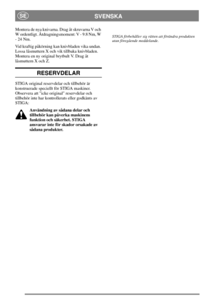 Page 7SVENSKASE
Montera de nya knivarna. Drag åt skruvarna V och
W ordentligt. Åtdragningsmoment: V - 9.8 Nm, W
-24Nm.
Vid kraftig påkörning kan knivbladen vika undan.
Lossa låsmuttern X och vik tillbaka knivbladen.
Montera en ny original brytbult V. Drag åt
låsmuttern X och Z.
RESERVDELAR
STIGA original reservdelar och tillbehör är
konstruerade speciellt för STIGA maskiner.
Observera att icke original reservdelar och
tillbehör inte har kontrollerats eller godkänts av
STIGA:
Användning av sådana delar och...