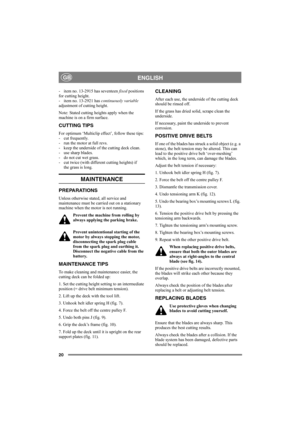 Page 2020
ENGLISHGB
- item no. 13-2915 has seventeen fixed positions 
for cutting height.
- item no. 13-2921 has continuously variable 
adjustment of cutting height. 
Note: Stated cutting heights apply when the 
machine is on a firm surface. 
CUTTING TIPS
For optimum ‘Multiclip effect’, follow these tips:
- cut frequently.
- run the motor at full revs.
- keep the underside of the cutting deck clean.
- use sharp blades. 
- do not cut wet grass.
- cut twice (with different cutting heights) if 
the grass is long....