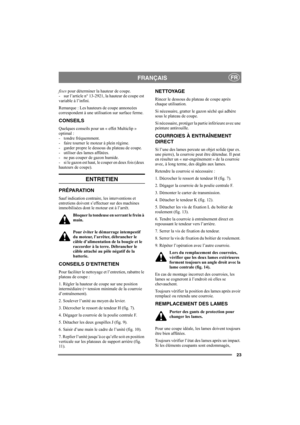 Page 2323
FRANÇAISFR
fixes pour déterminer la hauteur de coupe.
- sur l’article n° 13-2921, la hauteur de coupe est 
variable à l’infini. 
Remarque : Les hauteurs de coupe annoncées 
correspondent à une utilisation sur surface ferme. 
CONSEILS
Quelques conseils pour un « effet Multiclip » 
optimal :
- tondre fréquemment.
- faire tourner le moteur à plein régime.
- garder propre le dessous du plateau de coupe.
- utiliser des lames affûtées. 
- ne pas couper de gazon humide.
- si le gazon est haut, le couper en...