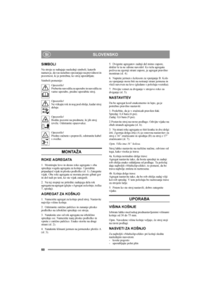 Page 50SLOVENSKO
50
SI
SIMBOLI
Na stroju se nahajajo naslednji simboli, katerih 
namen je, da vas nenehno opozarjajo na previdnost in 
pozornost, ki je potrebna, ko stroj uporabljate.
Simboli pomenijo:
Opozorilo!
Preberite navodila za uporabo in navodila za 
varno uporabo, predno uporabite stroj.
Opozorilo!
Ne vtikajte rok in nog pod ohišje, kadar stroj 
deluje.
Opozorilo!
Bodite pozorni na predmete, ki jih stroj 
izvrže. Odstranite opazovalce.
Opozorilo!
Predno začnete s popravili, odstranite kabel 
s svečke....