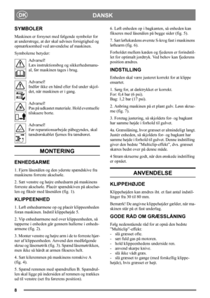 Page 88
DANSKDK
SYMBOLER
Maskinen er forsynet med følgende symboler for 
at understrege, at der skal udvises forsigtighed og 
opmærksomhed ved anvendelse af maskinen.
Symbolerne betyder:
Advarsel!
Læs instruktionsbog og sikkerhedsmanu-
al, før maskinen tages i brug.
Advarsel!
Indfør ikke en hånd eller fod under skjol-
det, når maskinen er i gang.
Advarsel!
Pas på udkastet materiale. Hold eventuelle 
tilskuere borte.
Advarsel!
Før reparationsarbejde påbegyndes, skal 
tændrørskablet fjernes fra tændrøret....