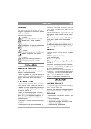 Page 4
FRANÇAISFR
SYMBOLES
Vous trouverez les symboles suivants sur la ma-
chine pour vous rappeler les précautions à prendre 
lors de son utilisation.
Signification des symboles : Attention !
Lire le mode d’emploi  et le manuel de 
sécurité avant d’utiliser la machine.
 Attention !
Ne pas mettre les mains ou les pieds sous 
la machine en fonctionnement.
 Attention !
Attention aux projections. Travailler à une 
distance suffisante de toute présence.
 Attention !
Avant toute réparation, débrancher le 
câble...