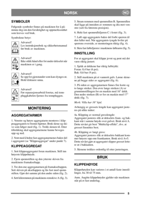 Page 45
NORSKNO
SYMBOLER
Følgende symboler finnes på maskinen for å på-
minne deg om den forsiktighet og oppmerksomhet
som kreves ved bruk.
Symbolene betyr:
Advarsel!
Les instruksjonsbok og sikkerhetsmanual
før bruk av maskinen.
Advarsel!
Ikke stikk hånd eller fot under dekselet når
maskinen er i gang.
Advarsel!
Se opp for gjenstander som kan slynges ut.
Hold tilskuere unna.
Advarsel!
Før reparasjonsarbeid foretas, må tenn-
pluggkabelen fjernes fra tennpluggen.
MONTERING
AGGREGATARMER
1. Venstre og høyre...