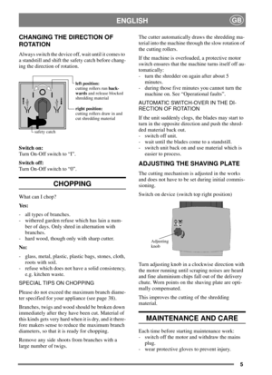 Page 55
ENGLISHGB
CHANGING THE DIRECTION OF
ROTATION
Always switch the device off, wait until it comes to
a standstill and shift the safety catch before chang-
ing the direction of rotation.
Switch on:
Turn On-Off switch to “I”.
Switch off:
Turn On-Off switch to “0”.
CHOPPING
What can I chop?
Ye s :
- all types of branches.
- withered garden refuse which has lain a num-
ber of days. Only shred in alternation with
branches.
- hard wood, though only with sharp cutter.
No:
- glass, metal, plastic, plastic bags,...