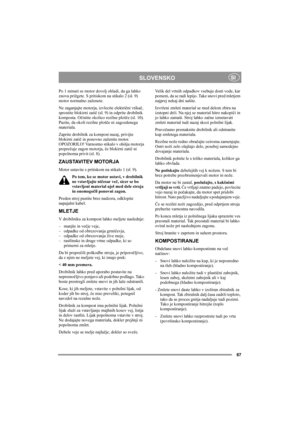 Page 67
67
 SLOVENSKOSI
Po 1 minuti se motor dovolj ohladi, da ga lahko 
znova prižgete. S pritiskom  na stikalo 2 (sl. 9) 
motor normalno zaženete.
Ne zaganjajte motorja, izvlecite elektri čni vtika č, 
sprostite blokirni zati č (sl. 9) in odprite drobilnik 
komposta. O čistite okolico rezilne ploš če (sl. 10). 
Pazite, da okoli rezilne ploš če ni zagozdenega 
materiala.
Zaprite drobilnik za kompost nazaj, privijte 
blokirni zati č in ponovno zaženite motor. 
OPOZORILO! Varnostno stikalo v ohišju motorja...