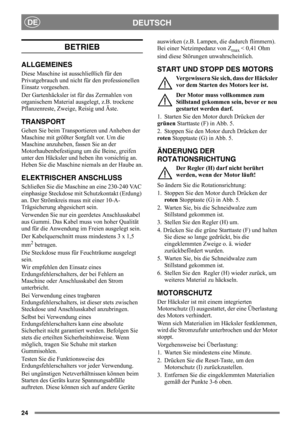 Page 2424
DEUTSCHDE
BETRIEB
ALLGEMEINES
Diese Maschine ist ausschließlich für den 
Privatgebrauch und nicht für den professionellen 
Einsatz vorgesehen.
Der Gartenhäcksler ist für das Zermahlen von 
organischem Material ausgelegt, z.B. trockene 
Pflanzenreste, Zweige, Reisig und Äste.
TRANSPORT
Gehen Sie beim Transportieren und Anheben der 
Maschine mit größter Sorgfalt vor. Um die 
Maschine anzuheben, fassen Sie an der 
Motorhaubenbefestigung um die Beine, greifen 
unter den Häcksler und heben ihn vorsichtig...