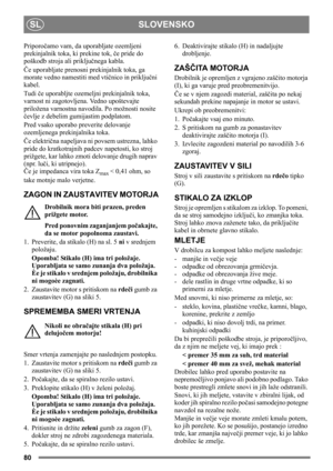 Page 80SI
80
SLOVENSKO SL
Priporočamo vam, da uporabljate ozemljeni 
prekinjalnik toka, ki prekine tok, če pride do 
poškodb stroja ali priključnega kabla.
Če uporabljate prenosni prekinjalnik toka, ga 
morate vedno namestiti med vtičnico in priključni 
kabel.
Tudi če uporabljte ozemeljni prekinjalnik toka, 
varnost ni zagotovljena. Vedno upoštevajte 
priložena varnostna navodila. Po možnosti nosite 
čevlje z debelim gumijastim podplatom.
Pred vsako uporabo preverite delovanje 
ozemljenega prekinjalnika toka....