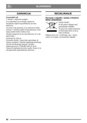 Page 82SI
82
SLOVENSKO SL
GARANCIJA
Garancijski rok
V skladu z veljavnimi predpisi.
Vse materialne ali tovarniške napake bo 
brezplačno odpravila pooblaščena servisna 
delavnica.
Za motor velja garancija, ki jo izda proizvajalec 
motorja. V primeru popravil pod garancijo, mora 
kupec predati dobro očiščen stroj.
Stroške transporta do servisne delavnice in iz nje 
plača kupec.
Garancija ne velja za: 
Normalno obrabo. Neprevidno upravljanje ali 
trčenje s predmeti. Uporabo napačnega mazalnega 
olja ali...