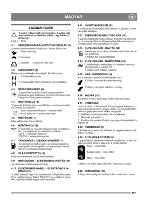 Page 107107
MAGYARHU
4 SZABÁLYOZÓK
A motor védőráccsal van felszerelve. A motor soha 
nem indítható be védőrács nélkül, vagy hibás vé-
dőráccsal.
Lásd a 1. ábrát.
4.1 SEBESSÉGSZABÁLYOZÓ FOJTÓSZELEP (2)
A motor fordulatszámát szabályozza. Három állása van:
1. Teljes sebesség
2. Üresjárat
3. Leállítás — a motor rövidre zárt. 
4.2 HIDEGINDÍTÓ (5)
Hideg motor indításakor használják: Két állása van:
1. A hidegindító nyitva
2. A hidegindító zárva (hidegben való indításkor)
4.3 BEFECSKENDEZŐ (4)
A gumi...