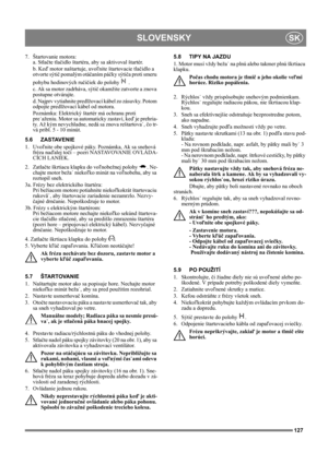 Page 127127
SLOVENSKYSK
7. Štartovanie motora:
a. Stlačte tlačidlo štartéra, aby sa aktivoval štartér. 
b. Keď motor naštartuje, uvoľnite štartovacie tlačidlo a 
otvorte sýtič pomalým otáčaním páčky sýtiča proti smeru 
pohybu hodinových ručičiek do polohy   .
c. Ak sa motor zadrháva, sýtič okamžite zatvorte a znova 
postupne otvárajte.
d. Najprv vytiahnite predlžovací kábel zo zásuvky. Potom 
odpojte predlžovací kábel od motora.
Poznámka: Elektrický štartér má ochranu proti 
pre˙aženiu. Motor sa automaticky...