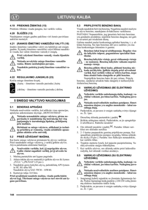 Page 144144
LIETUVIŲ KALBALT
4.19 PRIEKINIS ŽIBINTAS (15)
Priekinis žibintas visada įjungtas, kai variklis veikia.
4.20 ŠLIŪŽĖS (13)
Naudojamos sraigto gaubto pakilimo virš žemės paviršiaus 
aukščiui nustatyti.
4.21ĮRANKIS IŠMETIMO VAMZDŽIUI VALYTI (18)
Įrankis išmetimo vamzdžiui valyti yra laikiklyje ant sraigto 
gaubto. Šį įrankį išmetimo vamzdžiui valyti būtinai naudoki-
te visada, kai valote išmetimo vamzdį ir sraigtą.
Prieš valydami išmetimo vamzdį, visada išjunkite 
variklį.
Niekada nevalykite sniego...