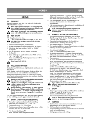 Page 3535
NORSKNO
5 BRUK
5.1 GENERELT
Start aldri motoren uten først å ha utført alle tiltak under 
MONTERING ovenfor. 
Bruk aldri snøfreseren uten å ha lest og forstått 
den vedlagte bruksanvisningen samt alle advarsel- 
og anvisningsmerker på snøfreseren. 
Bruk alltid vernebriller eller visir under arbeidet 
samt ved vedlikehold og service på snøfreseren.
5.2 FØR START
Fyll olje på motoren før start.
 Ikke start motoren før du har fylt på olje. Hvis 
olje ikke fylles på, kan resultatet bli alvorlige...