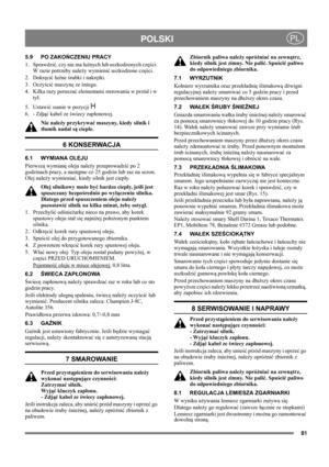 Page 8181
POLSKIPL
5.9 PO ZAKOŃCZENIU PRACY
1. Sprawdzić, czy nie ma luźnych lub uszkodzonych części. 
W razie potrzeby należy wymienić uszkodzone części.
2. Dokręcić luźne śrubki i nakrętki.
3. Oczyścić maszynę ze śniegu.
4. Kilka razy poruszać elementami sterowania w przód i w 
tył.
5. Ustawić ssanie w pozycji   
6. - Zdjąć kabel ze świecy zapłonowej.
Nie należy przykrywać maszyny, kiedy silnik i 
tłumik nadal są ciepłe.
6 KONSERWACJA
6.1 WYMIANA OLEJU
Pierwszą wymianę oleju należy przeprowadzić po 2...