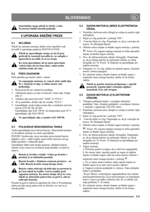 Page 111111
 SLOVENSKOSL
Izmetalnika snega nikoli ne čistite z roko. 
Nevarnost hudih telesnih poškodb.
5 UPORABA SNEŽNE FREZE
5.1 SPLOŠNO
Nikoli ne zaženite motorja, dokler niste izpolnili vseh 
navodil iz zgornjega poglavja SESTAVLJANJE. 
Nikoli ne uporabljajte stroja, ne da bi prej 
prebrali in razumeli navodila in vse nalepke z 
opozorili in navodili, ki so na stroju. 
Ko stroj uporabljate ali na njem opravljate 
vzdrževalna ali servisna dela, vedno nosite 
zašèitna oèala ali vizir.
5.2 PRED ZAGONOM
Pred...