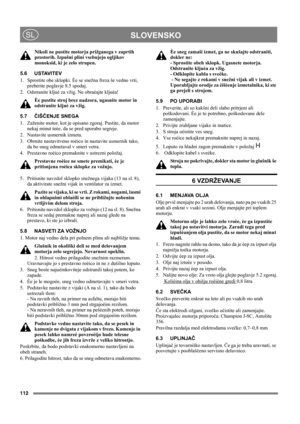 Page 112112
 SLOVENSKOSL
Nikoli ne pustite motorja prižganega v zaprtih 
prostorih. Izpušni plini vsebujejo ogljikov 
monoksid, ki je zelo strupen.
5.6 USTAVITEV
1.  Sprostite obe sklopki. Èe se snežna freza še vedno vrti, 
preberite poglavje 8.5 spodaj.
2.  Odstranite kljuè za vžig. Ne obraèajte kljuèa!
Èe pustite stroj brez nadzora, ugasnite motor in 
odstranite kljuè za vžig. 
5.7ČIŠČENJE SNEGA
1.  Zaženite motor, kot je opisano zgoraj. Pustite, da motor 
nekaj minut teèe, da se pred uporabo segreje.
2....