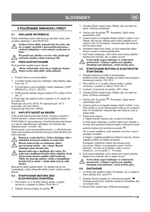Page 119119
 SLOVENSKYSK
5 POUŽÍVANIE SNEHOVEJ FRÉZY
5.1 ZÁKLADNÉ INFORMÁCIE
Nikdy neštartujte motor skôr kým nevykonáte všetky hore 
uvedené opatrenia v časti MONTÁŽ. 
Snehovú frézu nikdy nepoužívajte bez toho, aby 
ste si najprv prečítali a porozumeli pokynom a 
všetkým nálepkám s varovaniami a pokynmi na 
fréze. 
Pri používaní, údržbe a servise vždy používajte 
ochranné okuliare alebo ochranný štít.
5.2 PRED NAŠTARTOVANÍM
Pred použitím naplňte motor olejom. 
 Motor neštartujte, kým nie je naplnený olejom....