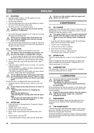 Page 5252
 ENGLISHEN
5.7 STARTING
1.  Start the engine as above. Let the engine run a few 
minutes to warm before use.
2.  Set the chute deflector.
3.  Turn the adjustment lever and set the deflector to throw 
the snow in the direction of the wind.
4.  Set the gear lever to a suitable position. 
The gear stick must not be moved if the driving 
clutch lever is depressed.
5.  Press down the auger clutch lever (13 in fig. 8) to activate 
the auger and discharge fan.
Watch out for rotating auger. Keep hands, feet,...