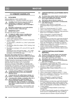 Page 104104
MAGYARHU
5 A HÓMARÓ HASZNÁLATA
5.1 ÁLTALÁNOS
Soha ne indítsa be a motort, mielőtt a fenti 
ÖSSZESZERELÉS c. fejezetben leírtakkal nem végzett. 
Ameddig el nem olvasta és meg nem értette az 
utasításokat, és a gépen lévő valamennyi 
figyelmeztetést és utasítást, soha ne használja a 
hómarót! 
Használat, karbantartás és szervizelés közben 
mindig használjon védőszenüveget.
5.2 BEINDÍTÁS ELŐTT
Használat előtt töltsön olajat a motorba.
Ne indítsa be addig a motort, ameddig nincs 
olajjal feltöltve. Olaj...