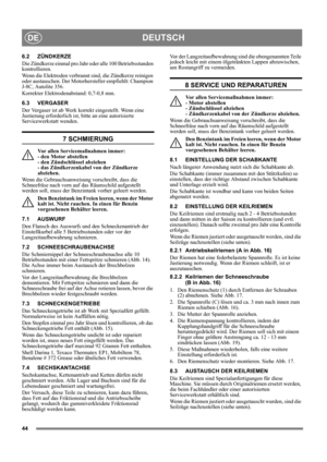 Page 4444
DEUTSCHDE
6.2 ZÜNDKERZE
Die Zündkerze einmal pro Jahr oder alle 100 Betriebsstunden 
kontrollieren.
Wenn die Elektroden verbrannt sind, die Zündkerze reinigen 
oder austauschen. Der Motorhersteller empfiehlt: Champion 
J-8C, Autolite 356.
Korrekter Elektrodenabstand: 0,7-0,8 mm. 
6.3 VERGASER
Der Vergaser ist ab Werk korrekt eingestellt. Wenn eine 
Justierung erforderlich ist, bitte an eine autorisierte 
Servicewerkstatt wenden. 
7 SCHMIERUNG
Vor allen Servicemaßnahmen immer: 
- den Motor abstellen 
-...