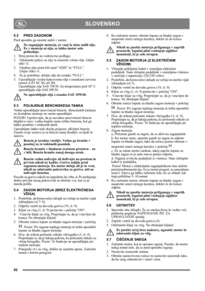 Page 9292
SLOVENSKOSL
5.2 PRED ZAGONOM
Pred uporabo ga morate naliti v motor. 
Ne zaganjajte motorja, èe vanj še niste nalili olja. 
Èe v motorju ni olja, se lahko motor zelo 
poškoduje.
1.  Stroj postavite na vodoravno podlago.
2.   Odstranite palico za olje in izmerite višino olja. Glejte 
sliki 11.
3.  Gladina olja mora biti med “ADD” in “FULL”. 
 Glejte sliko 11.
4.  Èe je potrebno, dolijte olje do oznake FULL. 
5.  Uporabljajte visoko kakovostno olje z oznakami servisni 
razred A.P.I SF, SG ali SH....