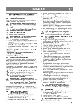 Page 9999
SLOVENSKYSK
5 POUŽÍVANIE SNEHOVEJ FRÉZY
5.1 ZÁKLADNÉ INFORMÁCIE
Nikdy neštartujte motor skôr kým nevykonáte všetky hore 
uvedené opatrenia v časti MONTÁŽ. 
Snehovú frézu nikdy nepoužívajte bez toho, aby 
ste si najprv prečítali a porozumeli pokynom a 
všetkým nálepkám s varovaniami a pokynmi na 
fréze. 
Pri používaní, údržbe a servise vždy používajte 
ochranné okuliare alebo ochranný štít.
5.2 PRED NAŠTARTOVANÍM
Pred použitím naplňte motor olejom. 
 Motor neštartujte, kým nie je naplnený olejom....