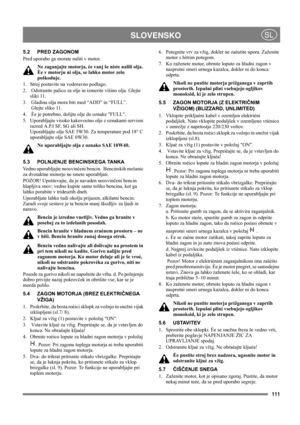 Page 111111
 SLOVENSKOSL
5.2 PRED ZAGONOM
Pred uporabo ga morate naliti v motor. 
Ne zaganjajte motorja, èe vanj še niste nalili olja. 
Èe v motorju ni olja, se lahko motor zelo 
poškoduje.
1.  Stroj postavite na vodoravno podlago.
2.   Odstranite palico za olje in izmerite višino olja. Glejte 
sliki 11.
3.  Gladina olja mora biti med “ADD” in “FULL”. 
 Glejte sliko 11.
4.  Èe je potrebno, dolijte olje do oznake FULL. 
5.  Uporabljajte visoko kakovostno olje z oznakami servisni 
razred A.P.I SF, SG ali SH....