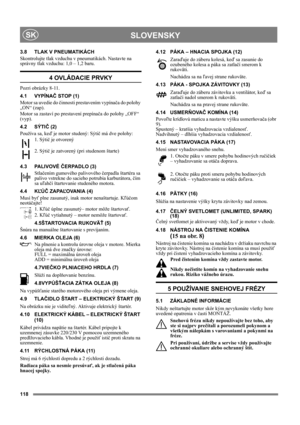 Page 118118
 SLOVENSKYSK
3.8 TLAK V PNEUMATIKÁCH
Skontrolujte tlak vzduchu v pneumatikách. Nastavte na 
správny tlak vzduchu: 1,0 – 1,2 baru.
4 OVLÁDACIE PRVKY
Pozri obrázky 8-11.
4.1 VYPÍNAČ STOP (1)
Motor sa uvedie do činnosti prestavením vypínača do polohy 
„ON“ (zap).
Motor sa zastaví po prestavení prepínača do polohy „OFF“ 
(vyp).
4.2 SÝTIČ (2)
Používa sa, keď je motor studený: Sýtič má dve polohy:
1. Sýtič je otvorený
2. Sýtič je zatvorený (pri studenom štarte)
4.3 PALIVOVÉ ČERPADLO (3)
Stlačením gumového...