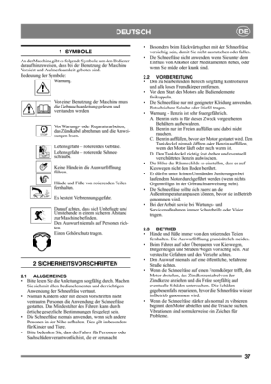 Page 3737
DEUTSCHDE
1  SYMBOLE
An der Maschine gibt es folgende Symbole, um den Bediener 
darauf hinzuweisen, dass bei der Benutzung der Maschine 
Vorsicht und Aufmerksamkeit geboten sind. 
Bedeutung der Symbole:
Warnung.
Vor einer Benutzung der Maschine muss 
die Gebrauchsanleitung gelesen und 
verstanden werden.
Vor Wartungs- oder Reparaturarbeiten, 
das Zündkabel abnehmen und die Anwei-
sungen lesen.
Lebensgefahr – rotierendes Gebläse.
Lebensgefahr – rotierende Schnee-
schraube.
Keine Hände in die...