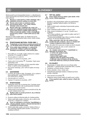 Page 116116
 SLOVENSKYSK
Možno použiť aj environmentálny benzín, t. j. alkylát benzín. 
Tento type benzínu má zloženie, ktorej je menej škodlivé pre 
ľudí a prírodu.
Benzín je vysoko horľavý. Palivo skladujte vždy v 
nádobách určených osobitne na tento účel. 
Benzín uchovávajte na studenom, dobre 
prevetranom mieste – nie v dome. Benzín 
skladujte mimo dosahu deti.
Benzín nalievajte a dopĺňajte iba vonku. Pri 
nalievaní a dopĺňaní benzínu nikdy nefajčite. Pred 
štartovaním motora naplňte nádrž palivom. 
Nikdy...