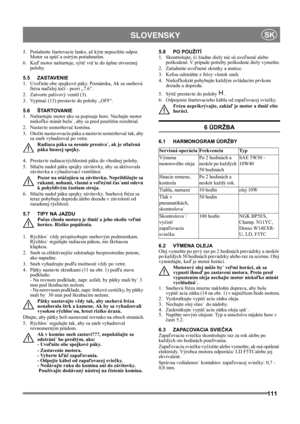 Page 111111
 SLOVENSKYSK
5.  Potiahnite štartovacie lanko, až kým nepocítite odpor. 
Motor sa spúš˙a ostrým potiahnutím.
6. Keď motor naštartuje, sýtič vrá˙te do úplne otvorenej 
polohy.
5.5 ZASTAVENIE
1. Uvoľnite obe spojkové páky. Poznámka, Ak sa snehová 
fréza naďalej točí - pozri „7.6”.
2. Zatvorte palivový ventil (3).
3. Vypínač (13) prestavte do polohy „OFF“.
5.6 ŠTARTOVANIE
1.  Naštartujte motor ako sa popisuje hore. Nechajte motor 
niekoľko minút beža˙, aby sa pred použitím rozohrial.
2. Nastavte...