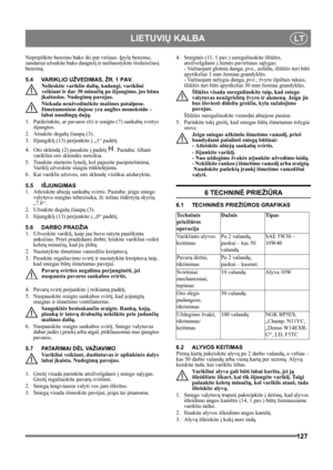 Page 127127
 LIETUVIŲ KALBALT
Nepripilkite benzino bako iki pat viršaus. Įpylę benzino, 
sandariai užsukite bako dangtelį ir nušluostykite išsilaisčiusį 
benziną. 
5.4 VARIKLIO UŽVEDIMAS, ŽR. 1 PAV.
Nelieskite variklio dalių, kadangi, varikliui 
veikiant ir dar 30 minučių po išjungimo, jos būna 
įkaitusios. Nudegimų pavojus.
Niekada neužvedinėkite mašinos patalpose. 
Išmetamosiose dujose yra anglies monoksido – 
labai nuodingų dujų.
1.  Patikrinkite, ar pavaros (6) ir sraigto (7) sankabų svirtys 
išjungtos.
2....