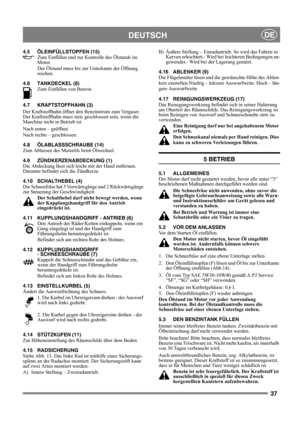 Page 3737
DEUTSCHDE
4.5 ÖLEINFÜLLSTOPFEN (15)
Zum Einfüllen und zur Kontrolle des Ölstands im 
Motor. 
Der Ölstand muss bis zur Unterkante der Öffnung 
reichen.
4.6 TANKDECKEL (8)
Zum Einfüllen von Benzin. 
4.7 KRAFTSTOFFHAHN (3)
Der Kraftstoffhahn öffnet den Benzinstrom zum Vergaser. 
Der Kraftstoffhahn muss stets geschlossen sein, wenn die 
Maschine nicht in Betrieb ist.
Nach unten – geöffnet.
Nach rechts – geschlossen.
4.8 ÖLABLASSSCHRAUBE (14)
Zum Ablassen des Motoröls beim Ölwechsel.
4.9...