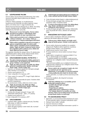 Page 7070
 POLSKIPL
5.3 UZUPEŁNIANIE PALIWA
Zawsze należy używać benzyny bezołowiowej. Nie wolno 
stosować mieszanki olejowo-paliwowej do silników 
dwusuwowych. 
UWAGA! Należy pamiętać, że zwykła benzyna 
bezołowiowa jest nietrwała; nie należy kupować więcej 
paliwa, niż można zużyć w ciągu trzydziestu dni.
Można stosować benzynę ekologiczną, tj. alkilat. Ten rodzaj 
benzyny charakteryzuje się składem, który jest mniej 
niebezpieczny dla ludzi i przyrody.
Benzyna jest wysoce łatwopalna. Zawsze należy...