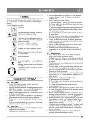 Page 9999
 SLOVENSKOSL
1 SIMBOLI
Na stroju so naslednji opozorilni simboli. Njihov namen je, 
da vas opozarjajo na skrb in pozornost, ki sta potrebni pri 
uporabi. 
Simboli pomenijo naslednje:
Opozorilo.
Pred uporabo stroja preberite in preučite 
knjižico z navodili za lastnika.
Pred popravili in vzdrževanjem izvlecite 
ključ, s svečke snemite kabel in preglejte 
tehnično literaturo.
Nevarnost – vrteči se ventilator.
Nevarnost – vrteči se snežni vijak.
Z rokami ne segajte v odprtino izmeta.
Roke in noge imejte...