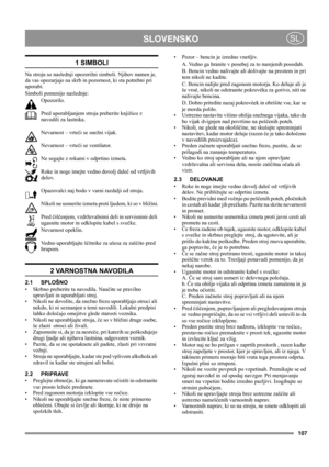 Page 107107
 SLOVENSKOSL
1 SIMBOLI
Na stroju so naslednji opozorilni simboli. Njihov namen je, 
da vas opozarjajo na skrb in pozornost, ki sta potrebni pri 
uporabi. 
Simboli pomenijo naslednje:
Opozorilo.
Pred uporabljanjem stroja preberite knjižico z 
navodili za lastnika.
Nevarnost – vrteči se snežni vijak.
Nevarnost – vrteči se ventilator.
Ne segajte z rokami v odprtino izmeta.
Roke in noge imejte vedno dovolj daleč od vrtljivih 
delov.
Opazovalci naj bodo v varni razdalji od stroja.
Nikoli ne usmerite...