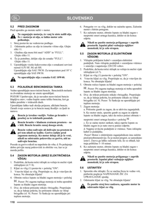 Page 110110
 SLOVENSKOSL
5.2 PRED ZAGONOM
Pred uporabo ga morate naliti v motor.
Ne zaganjajte motorja, èe vanj še niste nalili olja. 
Èe v motorju ni olja, se lahko motor zelo 
poškoduje.
1.  Stroj postavite na vodoravno podlago.
2.   Odstranite palico za olje in izmerite višino olja. Glejte 
sliki 11.
3.  Gladina olja mora biti med “ADD” in “FULL”. 
 Glejte sliko 11.
4.  Èe je potrebno, dolijte olje do oznake FULL. 
 Glejte sliko 11.
5.  Uporabljajte visoko kakovostno olje z oznakami servisni 
razred A.P.I SF,...