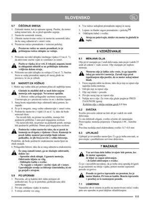 Page 111111
 SLOVENSKOSL
5.7ČIŠČENJE SNEGA
1.  Zaženite motor, kot je opisano zgoraj. Pustite, da motor 
nekaj minut teèe, da se pred uporabo segreje.
2. Nastavite usmernik izmeta.
3.  Obrnite nastavitveno roèico in nastavite usmernik tako, 
da bo sneg odmetaval v smeri vetra.
4.  Prestavno roèico premaknite v ustrezni položaj. 
Prestavne roèice ne smete premikati, èe je 
pritisnjena roèica sklopke za vožnjo.
5.  Pritisnite navzdol sklopko snežnega vijaka (13 na sl. 7), 
da aktivirate snežni vijak in ventilator...